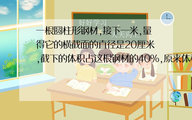 一根圆柱形钢材,接下一米,量得它的横截面的直径是20厘米,截下的体积占这根钢材的40%,原来体积是多少?