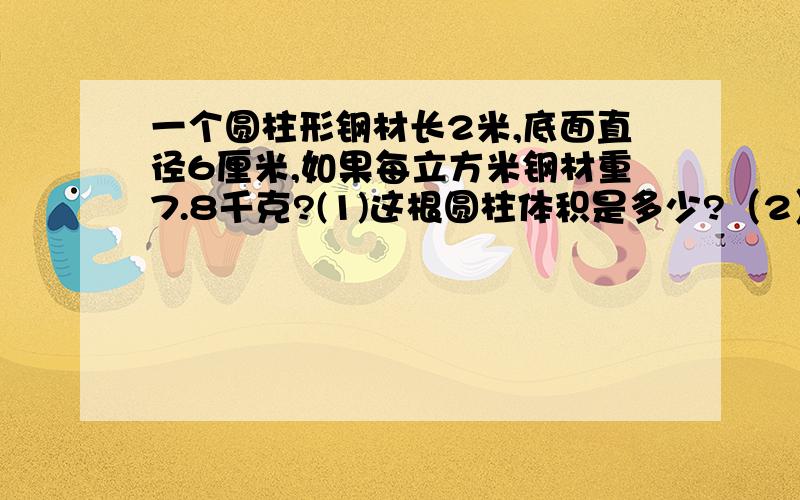 一个圆柱形钢材长2米,底面直径6厘米,如果每立方米钢材重7.8千克?(1)这根圆柱体积是多少?（2）这根钢材重多少千克?（保留整数）要写过程