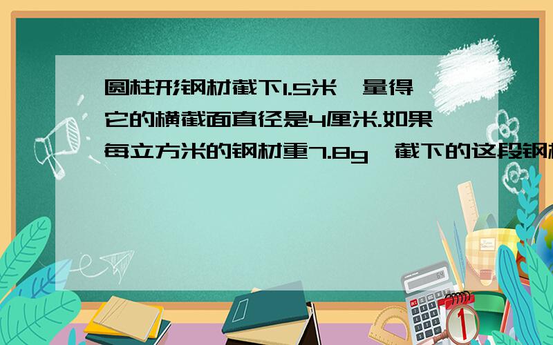 圆柱形钢材截下1.5米,量得它的横截面直径是4厘米.如果每立方米的钢材重7.8g,截下的这段钢材重多少千克得数保留整千克数