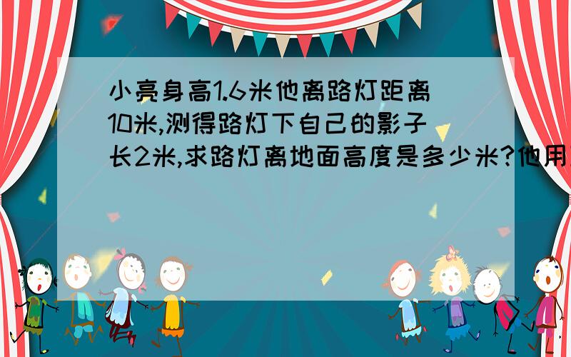 小亮身高1.6米他离路灯距离10米,测得路灯下自己的影子长2米,求路灯离地面高度是多少米?他用到了什么原