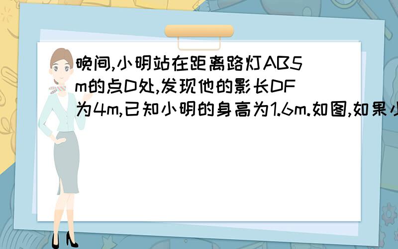 晚间,小明站在距离路灯AB5m的点D处,发现他的影长DF为4m,已知小明的身高为1.6m.如图,如果小明再向远离路灯的方向走4m到达F处,那么此时小明的影长为多少?