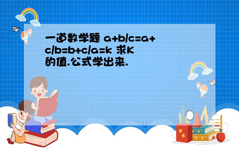 一道数学题 a+b/c=a+c/b=b+c/a=k 求K的值.公式学出来.