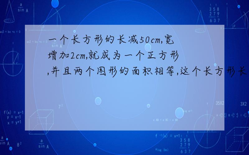 一个长方形的长减50cm,宽增加2cm,就成为一个正方形,并且两个图形的面积相等,这个长方形长和宽是多少?