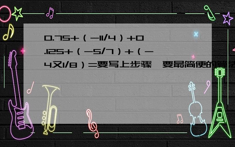 0.75+（-11/4）+0.125+（-5/7）+（-4又1/8）=要写上步骤,要最简便的算法 0.75+（-11/4）+0.125+（-89/7）+（-4又1/8）=