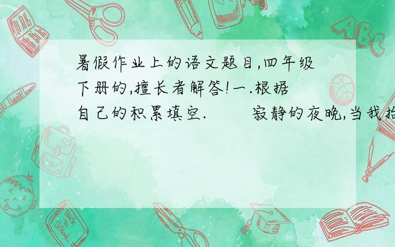 暑假作业上的语文题目,四年级下册的,擅长者解答!一.根据自己的积累填空.        寂静的夜晚,当我抬头仰望天空,看到一轮轮的明月时,我会情不自禁地吟诵诗句：“———————,————