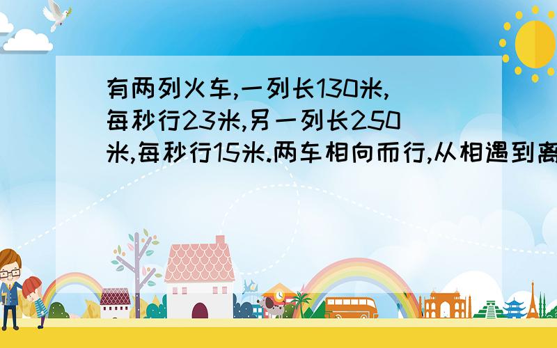 有两列火车,一列长130米,每秒行23米,另一列长250米,每秒行15米.两车相向而行,从相遇到离开需要几秒?