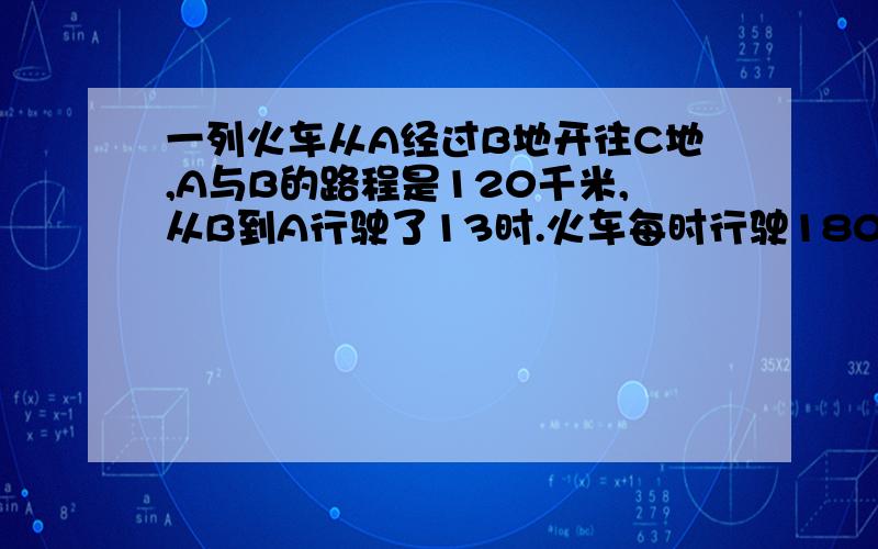 一列火车从A经过B地开往C地,A与B的路程是120千米,从B到A行驶了13时.火车每时行驶180千米.问题在补充那里（1）火车每秒行驶多少米?（2）B地到C地的路程是多少千米?（3）A地到C地的路程是多少