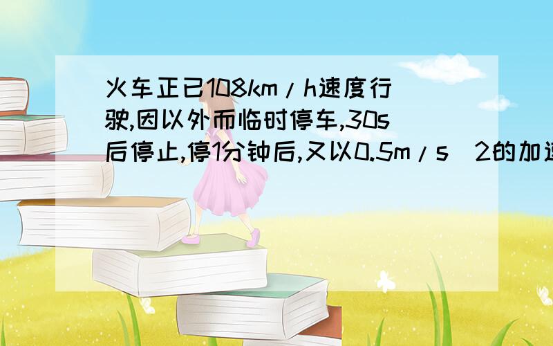 火车正已108km/h速度行驶,因以外而临时停车,30s后停止,停1分钟后,又以0.5m/s^2的加速度启动,做匀加速直线运动,直到速度恢复正常,求因停车延误的时间以加速度大小为1m/s^2的匀减速运动,30s后停