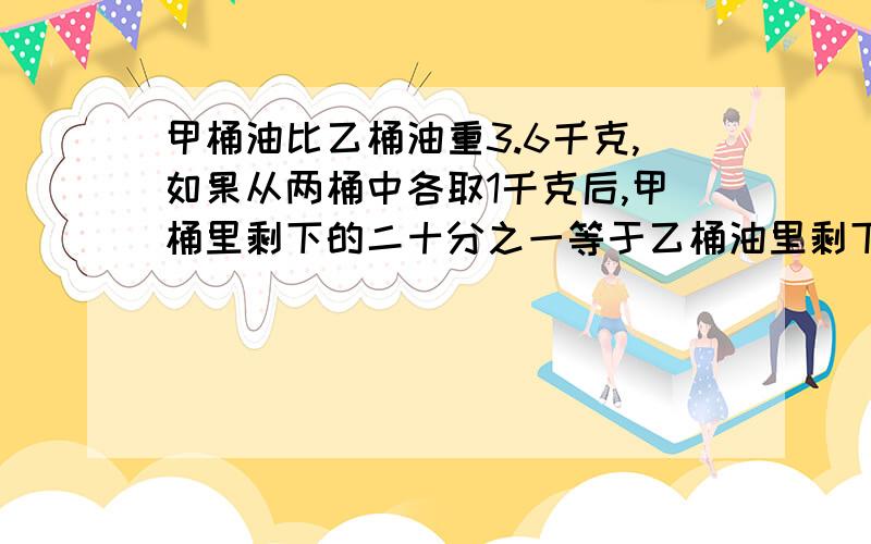 甲桶油比乙桶油重3.6千克,如果从两桶中各取1千克后,甲桶里剩下的二十分之一等于乙桶油里剩下的七分之一甲桶油比乙桶油重3.6千克，如果从两桶中各取1千克后，甲桶里剩下的二十分之一等