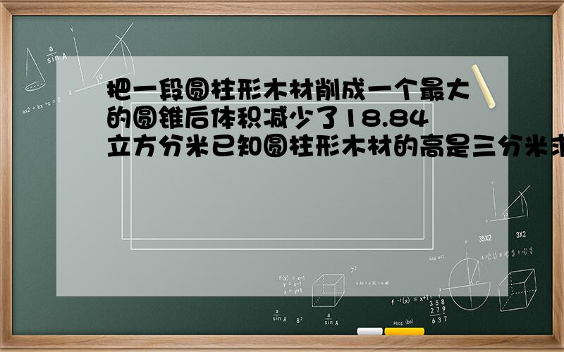 把一段圆柱形木材削成一个最大的圆锥后体积减少了18.84立方分米已知圆柱形木材的高是三分米求圆柱形木材的底面积