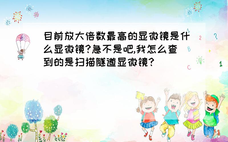 目前放大倍数最高的显微镜是什么显微镜?急不是吧,我怎么查到的是扫描隧道显微镜?