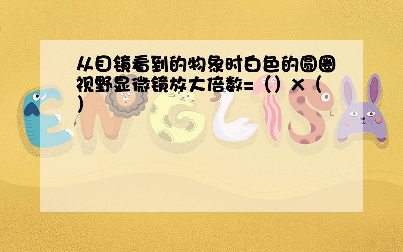 从目镜看到的物象时白色的圆圈视野显微镜放大倍数=（）X（）