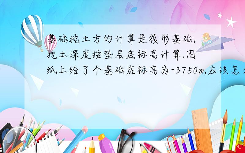 基础挖土方的计算是筏形基础,挖土深度按垫层底标高计算.图纸上给了个基础底标高为-3750m,应该怎么计算基础挖土方的量呢.