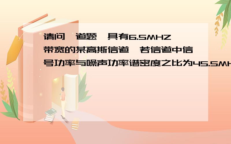 请问一道题,具有6.5MHZ带宽的某高斯信道,若信道中信号功率与噪声功率谱密度之比为45.5MHZ,求信道容量?信道中信号功率与噪声功率谱密度之比 能否转换为信噪比