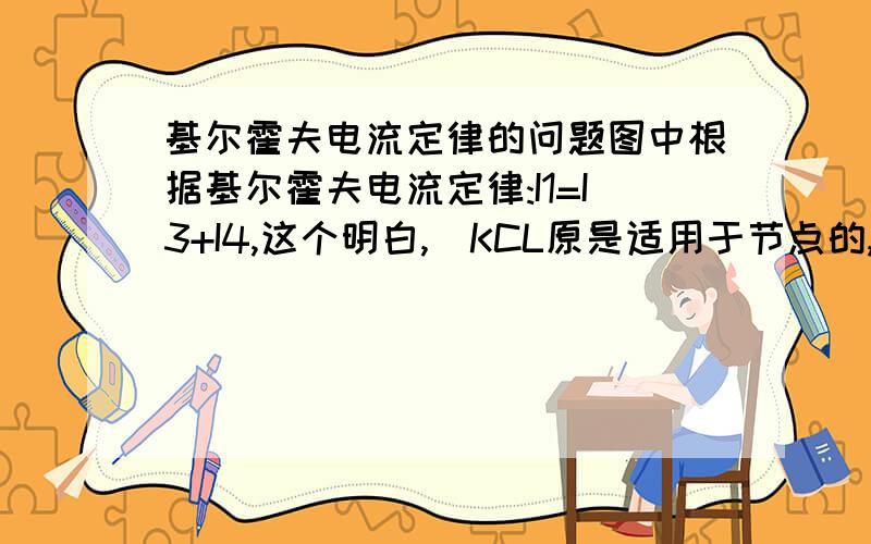 基尔霍夫电流定律的问题图中根据基尔霍夫电流定律:I1=I3+I4,这个明白,（KCL原是适用于节点的, 也可以把它推广运用于电路的任一假设的封闭面.例如图1.11所示封闭面S所包围的电路.）I1=I6+I2这