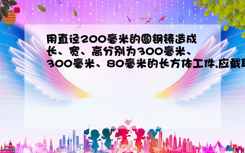 用直径200毫米的圆钢铸造成长、宽、高分别为300毫米、300毫米、80毫米的长方体工件,应截取圆钢多长