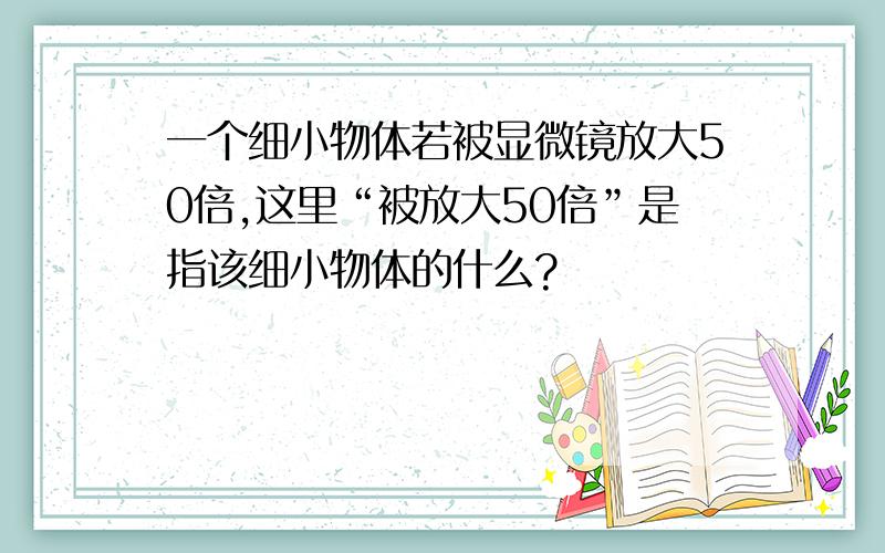 一个细小物体若被显微镜放大50倍,这里“被放大50倍”是指该细小物体的什么?