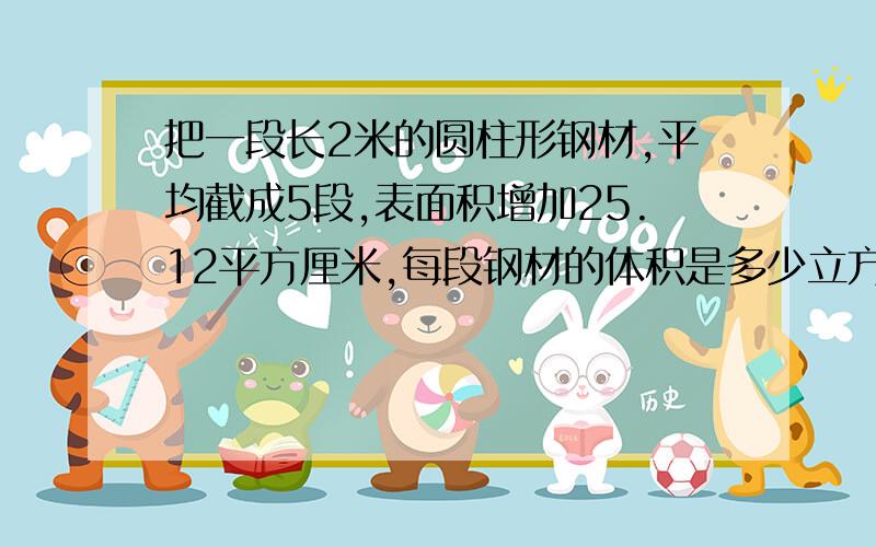 把一段长2米的圆柱形钢材,平均截成5段,表面积增加25.12平方厘米,每段钢材的体积是多少立方厘米?