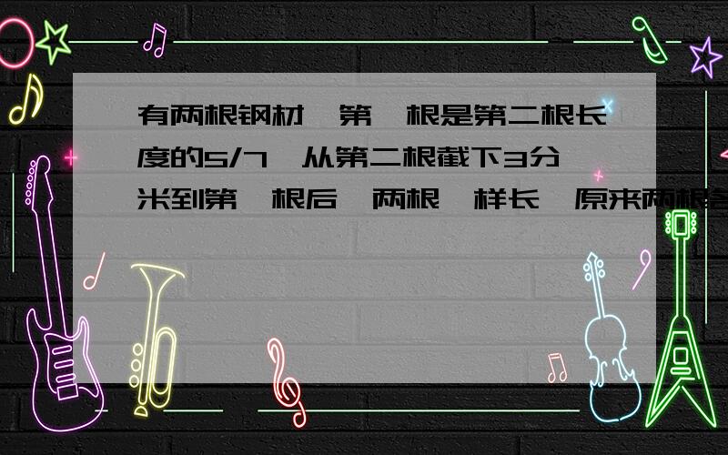 有两根钢材,第一根是第二根长度的5/7,从第二根截下3分米到第一根后,两根一样长,原来两根各长多少米?