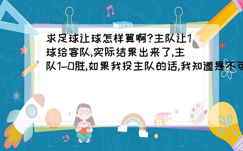 求足球让球怎样算啊?主队让1球给客队,实际结果出来了,主队1-0胜,如果我投主队的话,我知道是不可能赢钱了,我是一分钱都没输也没赢,还是输钱了,