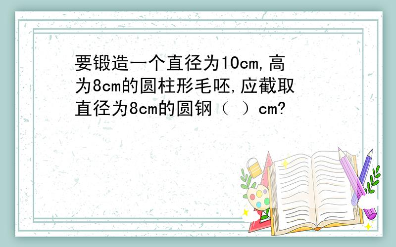 要锻造一个直径为10cm,高为8cm的圆柱形毛呸,应截取直径为8cm的圆钢（ ）cm?