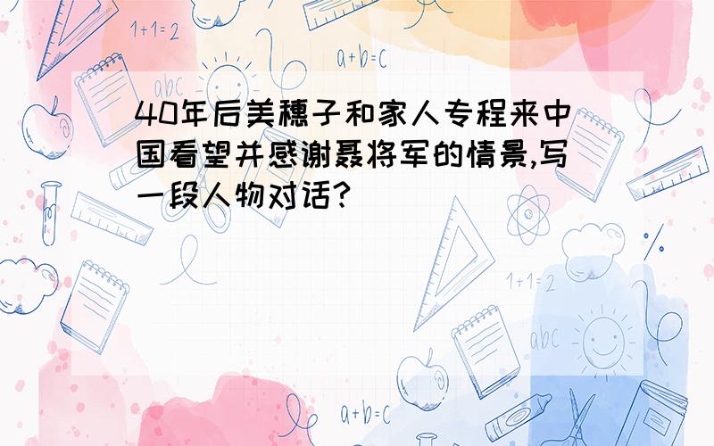 40年后美穗子和家人专程来中国看望并感谢聂将军的情景,写一段人物对话?