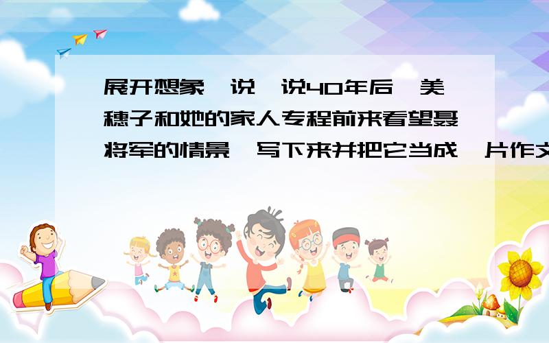 展开想象,说一说40年后,美穗子和她的家人专程前来看望聂将军的情景,写下来并把它当成一片作文来写急,要好!要根据实际,字数限500字,好的加悬赏,本人不说谎,实话实说嘛