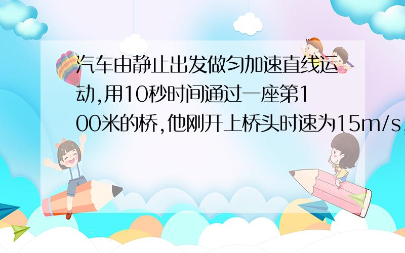 汽车由静止出发做匀加速直线运动,用10秒时间通过一座第100米的桥,他刚开上桥头时速为15m/s,过桥后汽车的速度是15m/s.求(1）汽车加速度有多大?(2)桥头与出发点之间的距离是多少?（3）汽车从