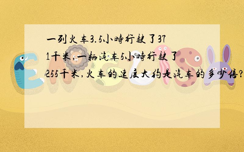 一列火车3.5小时行驶了371千米,一辆汽车5小时行驶了255千米,火车的速度大约是汽车的多少倍?