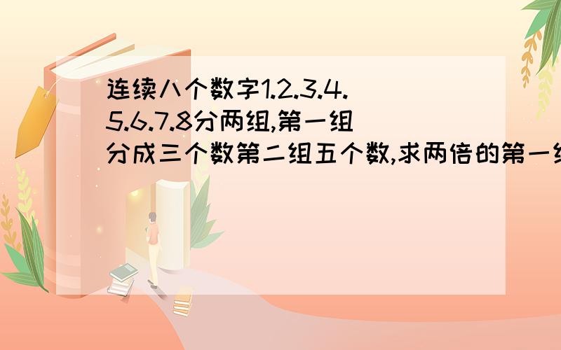 连续八个数字1.2.3.4.5.6.7.8分两组,第一组分成三个数第二组五个数,求两倍的第一组等于第二组五个数和.