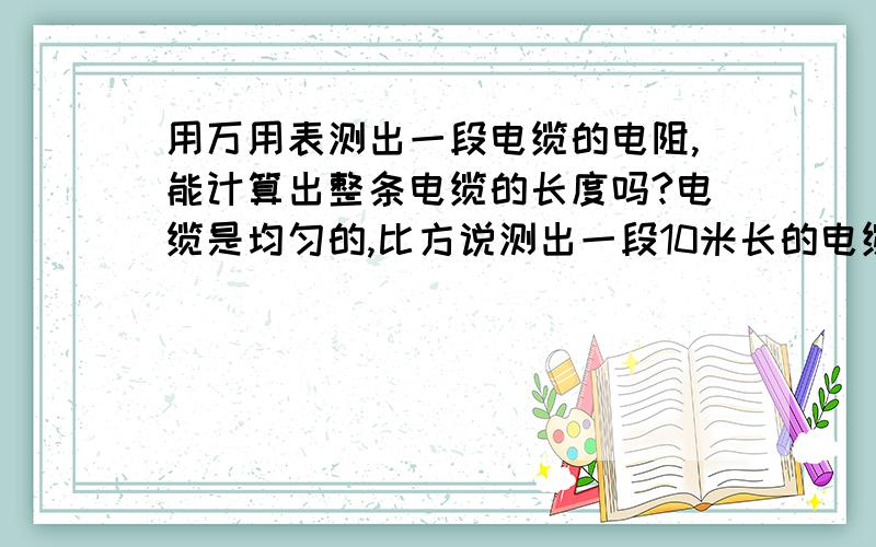 用万用表测出一段电缆的电阻,能计算出整条电缆的长度吗?电缆是均匀的,比方说测出一段10米长的电缆的电阻是5欧,然后测出整条电缆的电阻是100欧,是不是可以认为这段电缆长度是：100÷5＝20