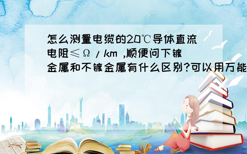 怎么测量电缆的20℃导体直流电阻≤Ω/km ,顺便问下镀金属和不镀金属有什么区别?可以用万能表测量电阻么?