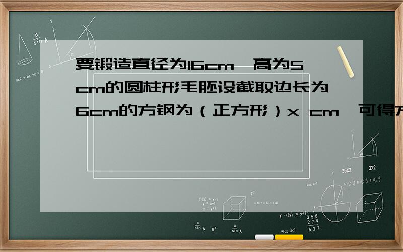 要锻造直径为16cm,高为5cm的圆柱形毛胚设截取边长为6cm的方钢为（正方形）x cm,可得方程_______________