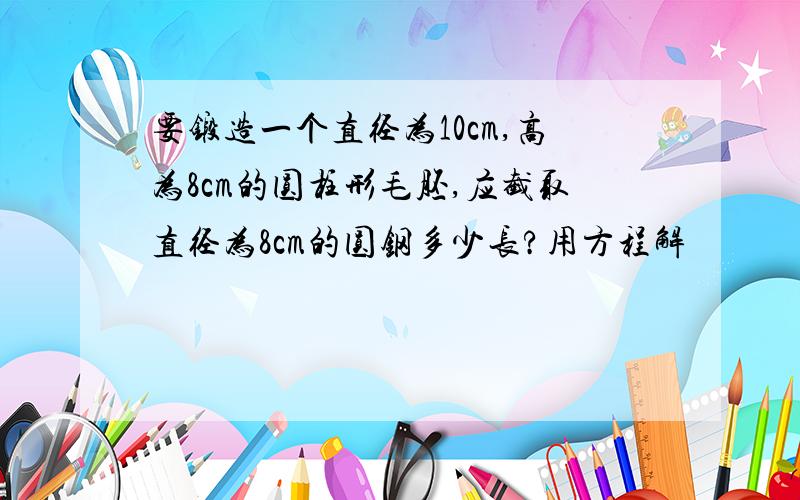 要锻造一个直径为10cm,高为8cm的圆柱形毛胚,应截取直径为8cm的圆钢多少长?用方程解