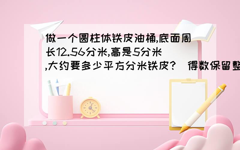 做一个圆柱体铁皮油桶,底面周长12.56分米,高是5分米,大约要多少平方分米铁皮?（得数保留整数）急用!