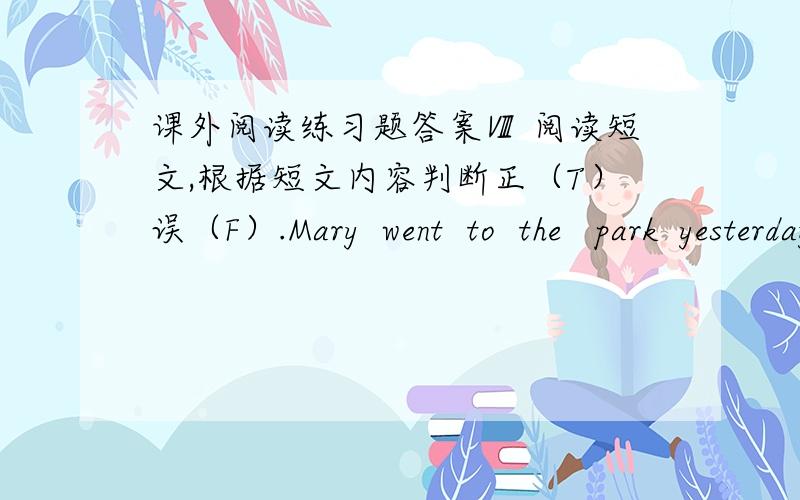 课外阅读练习题答案Ⅷ 阅读短文,根据短文内容判断正（T）误（F）.Mary  went  to  the   park  yesterday.  On  the  way,  she   saw  an  old  woman  who  wanted  to  cross  the  road. Mary went to her and  helped  her  go  cross