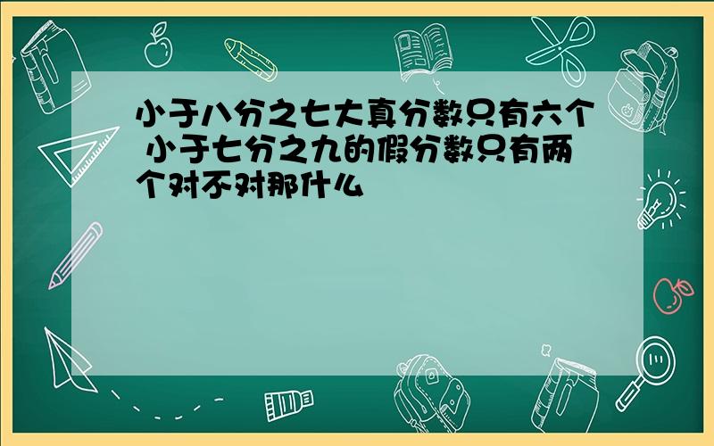 小于八分之七大真分数只有六个 小于七分之九的假分数只有两个对不对那什么