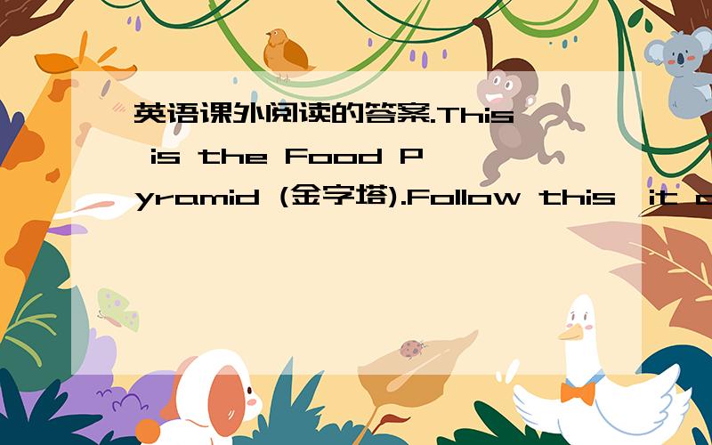 英语课外阅读的答案.This is the Food Pyramid (金字塔).Follow this,it can make you healthy.At the bottom (底部) are bread,rice and noodles.We eat a lot of them.Above (在上面) them are vegetables and fruits.We eat a lot of them too.Cand