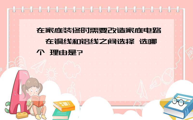 在家庭装修时需要改造家庭电路,在铜线和铝线之间选择 选哪个 理由是?