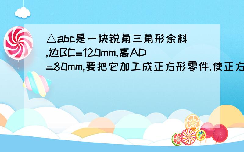 △abc是一块锐角三角形余料,边BC=120mm,高AD=80mm,要把它加工成正方形零件,使正方形的一边长在BC上,其余