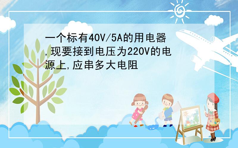 一个标有40V/5A的用电器,现要接到电压为220V的电源上,应串多大电阻