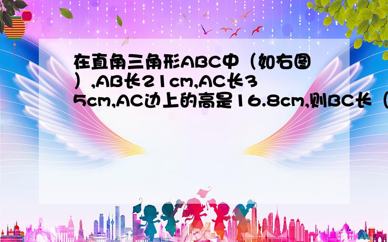 在直角三角形ABC中（如右图）,AB长21cm,AC长35cm,AC边上的高是16.8cm,则BC长（ ）cm四边形BEFD为正方形,该正方形的边长是（  ）cm?