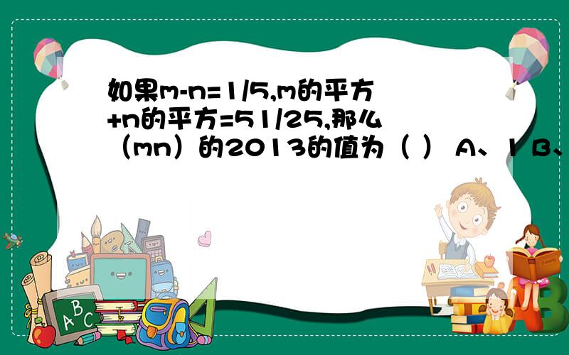 如果m-n=1/5,m的平方+n的平方=51/25,那么（mn）的2013的值为（ ） A、1 B、-1 C、0 D、无法确定在下列等式中,A和B应表示什么式子?（1）（a+b+c）（a-b+c）=（A+B）（A-B）（2）（x+y-z）（x-y+z）=（A+B）