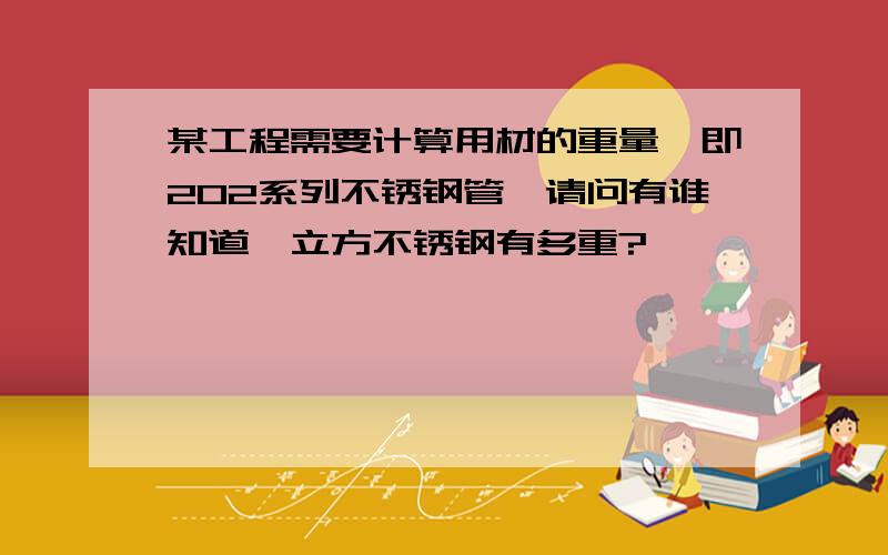 某工程需要计算用材的重量,即202系列不锈钢管,请问有谁知道一立方不锈钢有多重?