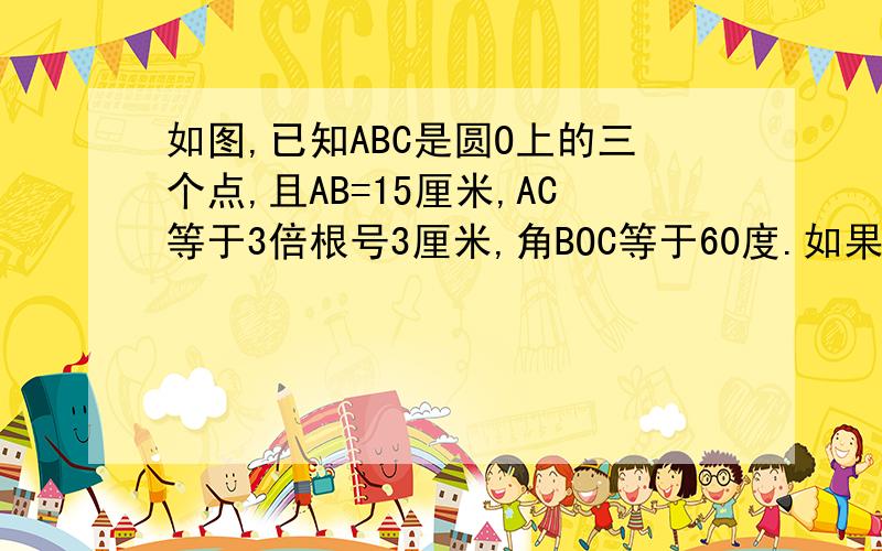 如图,已知ABC是圆O上的三个点,且AB=15厘米,AC等于3倍根号3厘米,角BOC等于60度.如果D是线段BC上的点,且点D到直线AC的距离为2,那么BD 等于多少厘米?