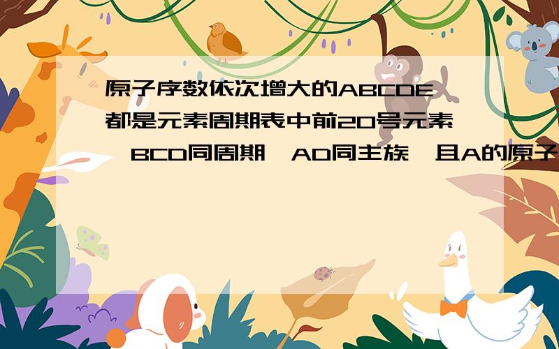 原子序数依次增大的ABCDE都是元素周期表中前20号元素,BCD同周期,AD同主族,且A的原子结构中最外层电子数原子序数依次增大的ABCDE都是元素周期表中前20号元素，BCD同周期，AD同主族，且A的原