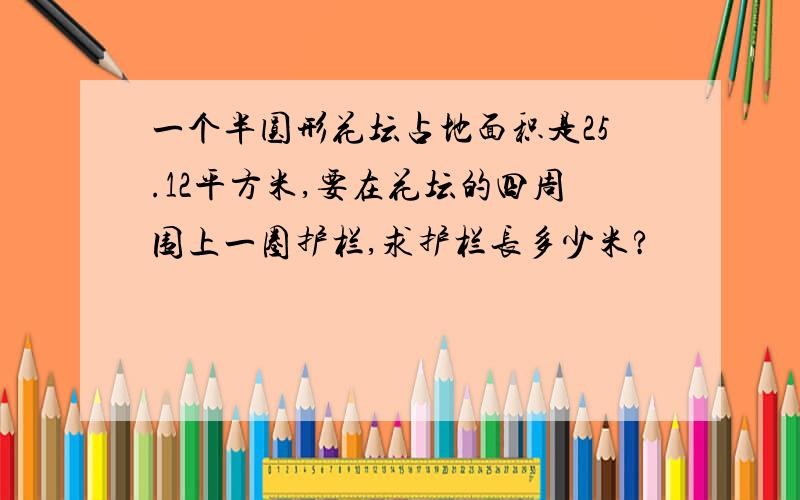 一个半圆形花坛占地面积是25.12平方米,要在花坛的四周围上一圈护栏,求护栏长多少米?