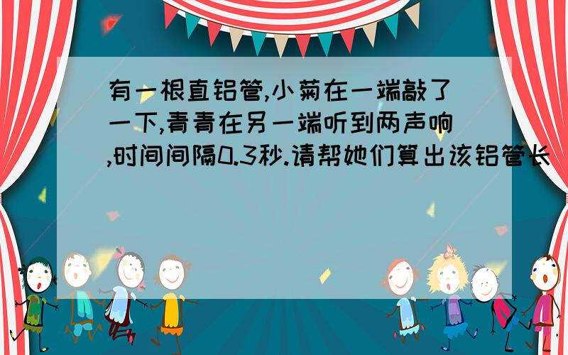 有一根直铝管,小菊在一端敲了一下,青青在另一端听到两声响,时间间隔0.3秒.请帮她们算出该铝管长