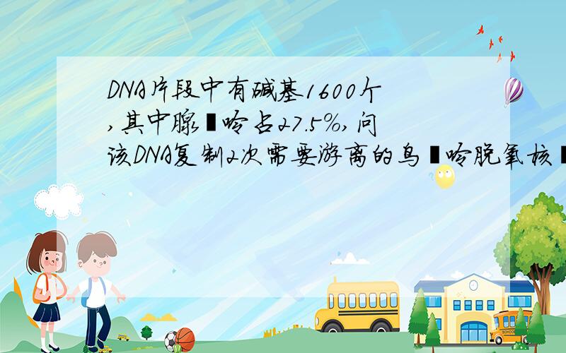 DNA片段中有碱基1600个,其中腺嘌呤占27.5%,问该DNA复制2次需要游离的鸟嘌呤脱氧核苷酸多