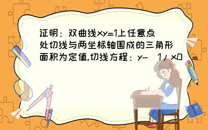 证明：双曲线xy=1上任意点处切线与两坐标轴围成的三角形面积为定值.切线方程：y-(1/x0)=[(-1/x0的平方)*(x-x0)] 如何化成截距式(x/2x0)+[y/(2/x0)]=1